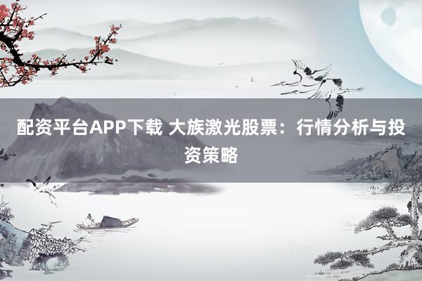 配资平台APP下载 大族激光股票:行情分析与投资策略