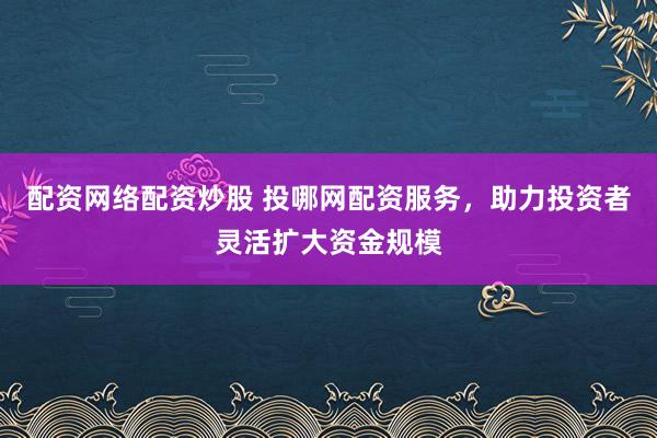 配资网络配资炒股 投哪网配资服务，助力投资者灵活扩大资金规模