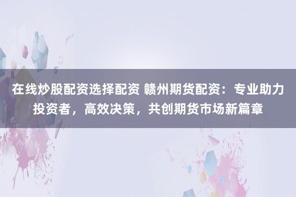在线炒股配资选择配资 赣州期货配资：专业助力投资者，高效决策，共创期货市场新篇章