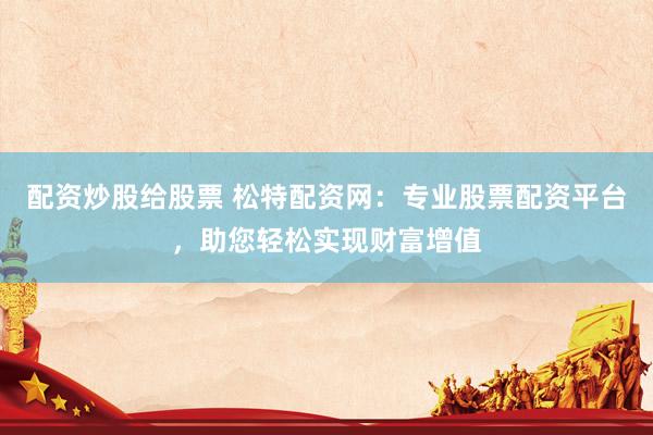配资炒股给股票 松特配资网：专业股票配资平台，助您轻松实现财富增值
