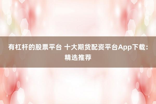 有杠杆的股票平台 十大期货配资平台App下载：精选推荐