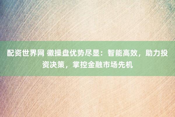 配资世界网 徽操盘优势尽显：智能高效，助力投资决策，掌控金融市场先机
