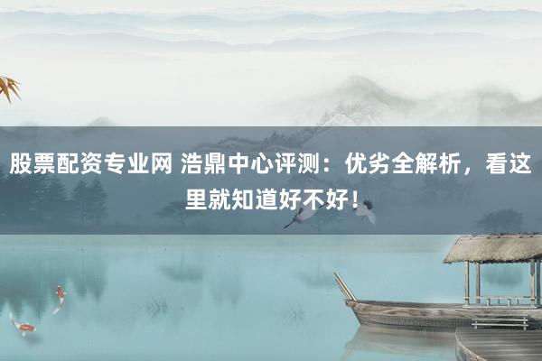 股票配资专业网 浩鼎中心评测:优劣全解析,看这里就知道好不好!