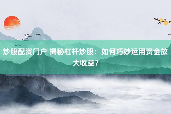 炒股配资门户 揭秘杠杆炒股：如何巧妙运用资金放大收益？