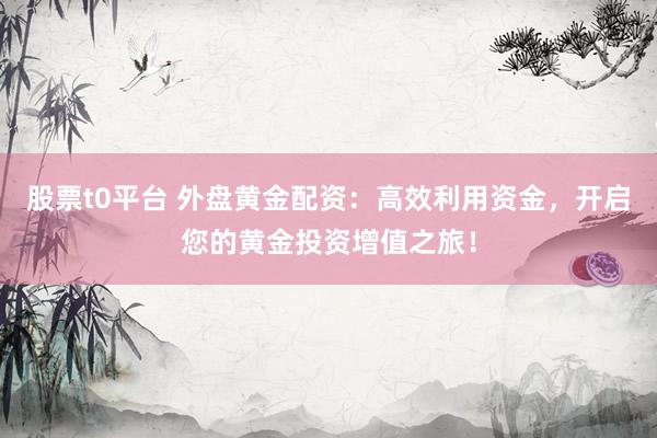 股票t0平台 外盘黄金配资：高效利用资金，开启您的黄金投资增值之旅！