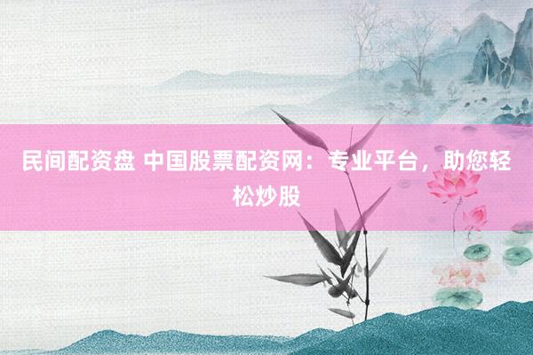 民间配资盘 中国股票配资网:专业平台,助您轻松炒股