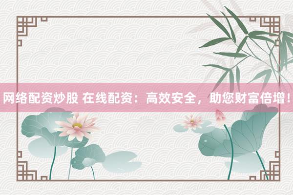 网络配资炒股 在线配资：高效安全，助您财富倍增！