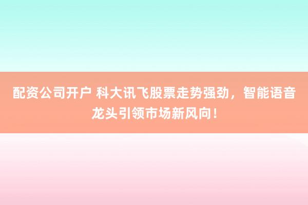 配资公司开户 科大讯飞股票走势强劲,智能语音龙头引领市场新风向!