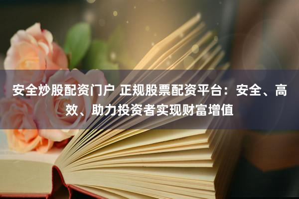 安全炒股配资门户 正规股票配资平台：安全、高效、助力投资者实现财富增值