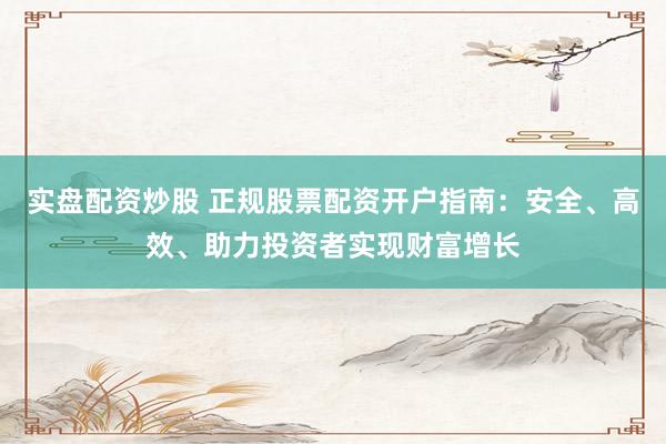 实盘配资炒股 正规股票配资开户指南：安全、高效、助力投资者实现财富增长