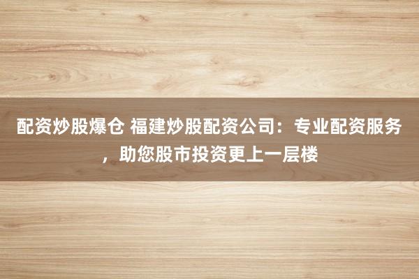 配资炒股爆仓 福建炒股配资公司：专业配资服务，助您股市投资更上一层楼