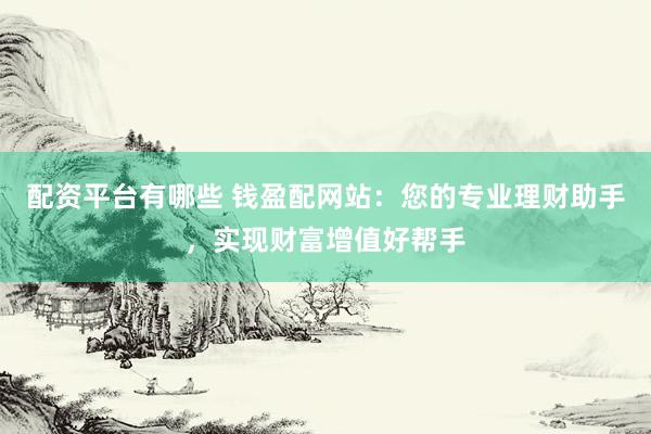 配资平台有哪些 钱盈配网站：您的专业理财助手，实现财富增值好帮手