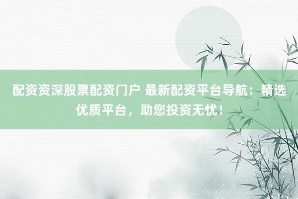 配资资深股票配资门户 最新配资平台导航：精选优质平台，助您投资无忧！