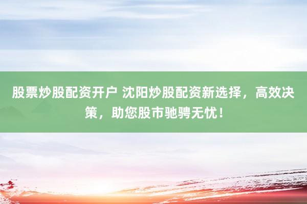 股票炒股配资开户 沈阳炒股配资新选择，高效决策，助您股市驰骋无忧！