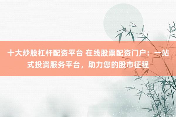 十大炒股杠杆配资平台 在线股票配资门户：一站式投资服务平台，助力您的股市征程