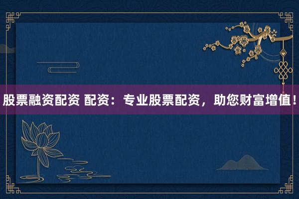股票融资配资 配资：专业股票配资，助您财富增值！