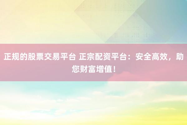 正规的股票交易平台 正宗配资平台：安全高效，助您财富增值！