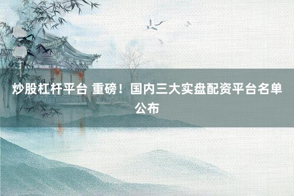 炒股杠杆平台 重磅！国内三大实盘配资平台名单公布