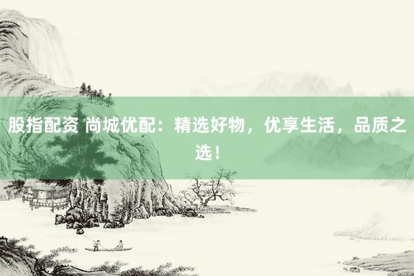 股指配资 尚城优配：精选好物，优享生活，品质之选！