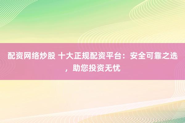 配资网络炒股 十大正规配资平台：安全可靠之选，助您投资无忧
