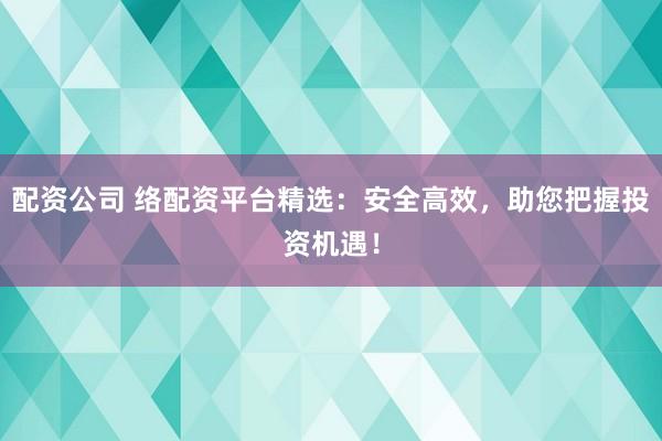 配资公司 络配资平台精选：安全高效，助您把握投资机遇！