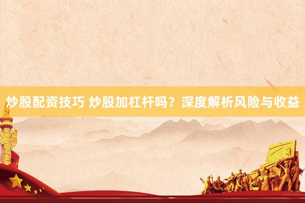 炒股配资技巧 炒股加杠杆吗?深度解析风险与收益